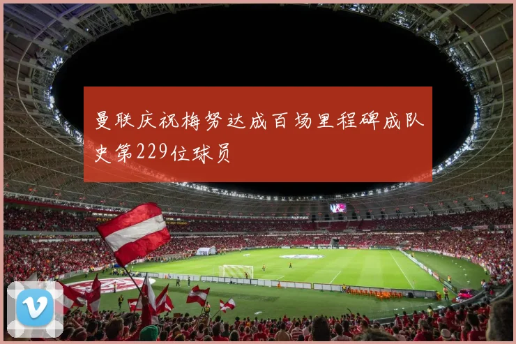 曼联庆祝梅努达成百场里程碑成队史第229位球员
