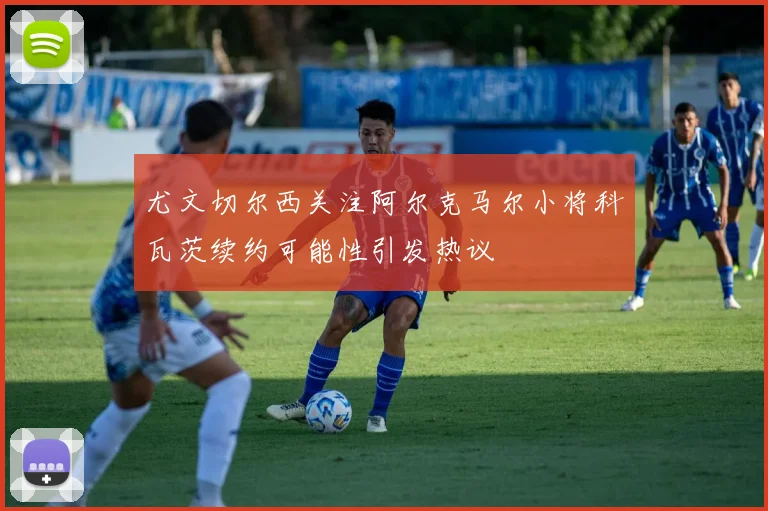 尤文切尔西关注阿尔克马尔小将科瓦茨续约可能性引发热议
