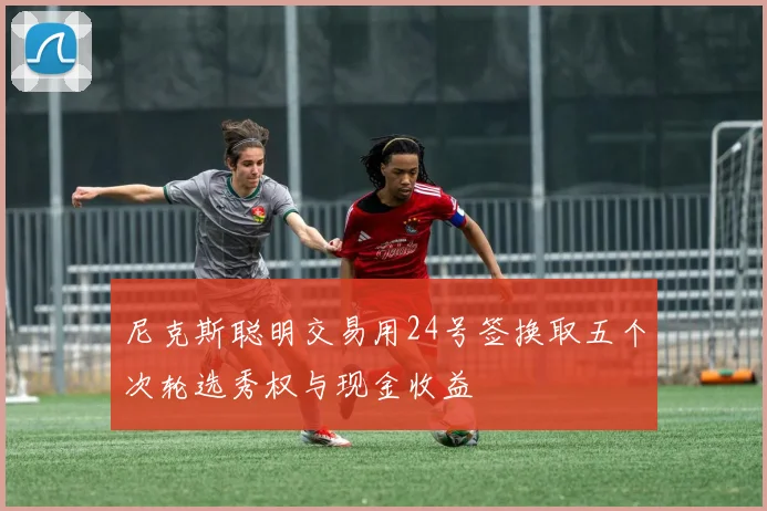 尼克斯聪明交易用24号签换取五个次轮选秀权与现金收益
