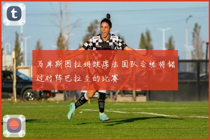 马库斯图拉姆缺席法国队合练将错过对阵巴拉圭的比赛