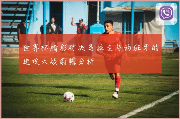 世界杯精彩对决乌拉圭与西班牙的进攻大战前瞻分析
