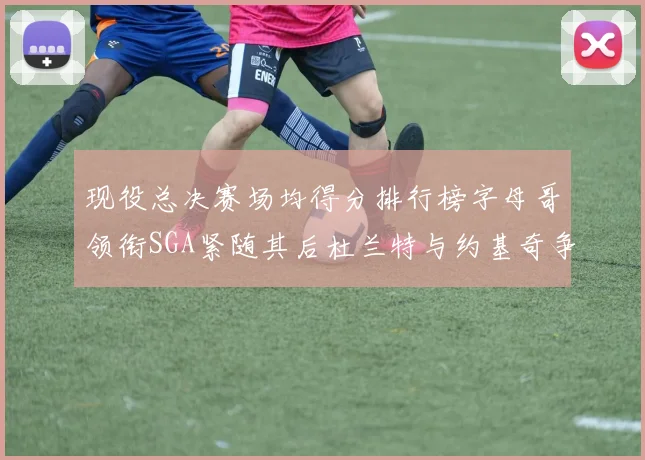 现役总决赛场均得分排行榜字母哥领衔SGA紧随其后杜兰特与约基奇争夺第三名