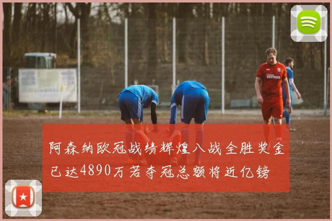 阿森纳欧冠战绩辉煌八战全胜奖金已达4890万若夺冠总额将近亿镑